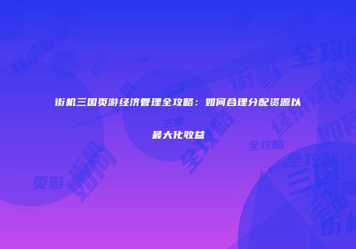 街机三国页游经济管理全攻略：如何合理分配资源以最大化收益