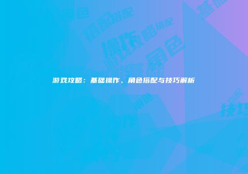 游戏攻略：基础操作、角色搭配与技巧解析