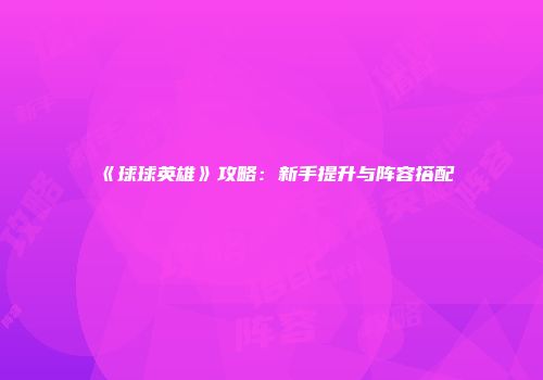 《球球英雄》攻略：新手提升与阵容搭配