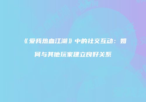《爱我热血江湖》中的社交互动：如何与其他玩家建立良好关系