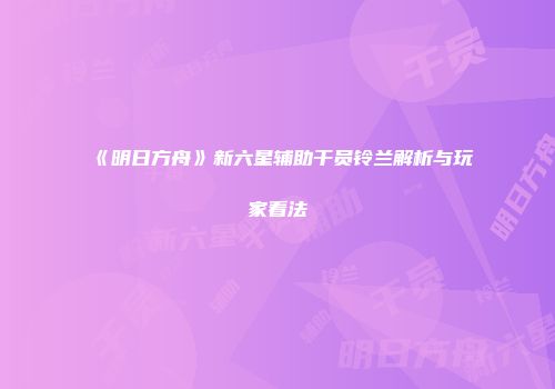 《明日方舟》新六星辅助干员铃兰解析与玩家看法