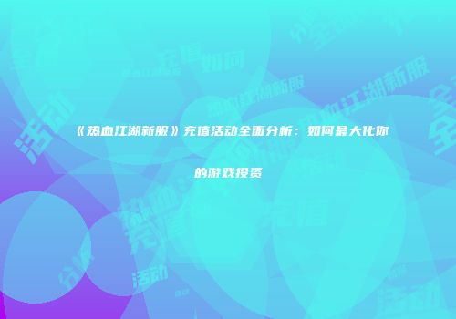 《热血江湖新服》充值活动全面分析：如何最大化你的游戏投资
