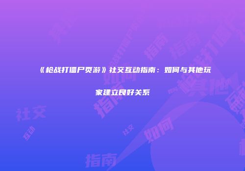 《枪战打僵尸页游》社交互动指南：如何与其他玩家建立良好关系