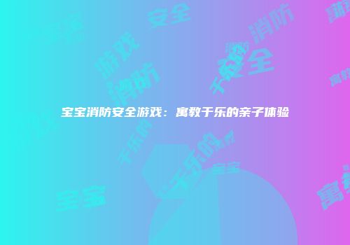 宝宝消防安全游戏：寓教于乐的亲子体验