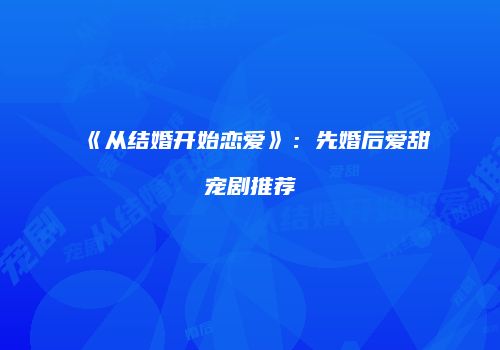 《从结婚开始恋爱》：先婚后爱甜宠剧推荐