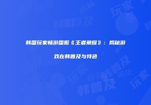 韩国玩家畅游国服《王者荣耀》：揭秘游戏在韩普及与特色