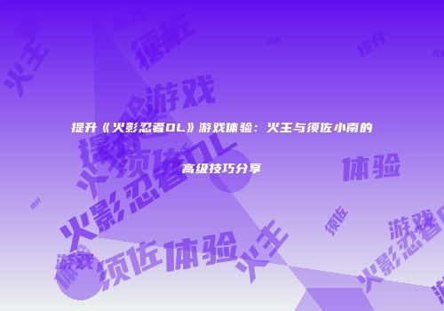 提升《火影忍者OL》游戏体验：火主与须佐小南的高级技巧分享