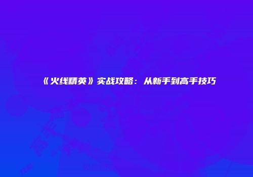 《火线精英》实战攻略：从新手到高手技巧