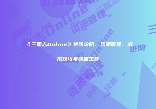 《三国志Online》进阶攻略：资源管理、战术技巧与联盟生存