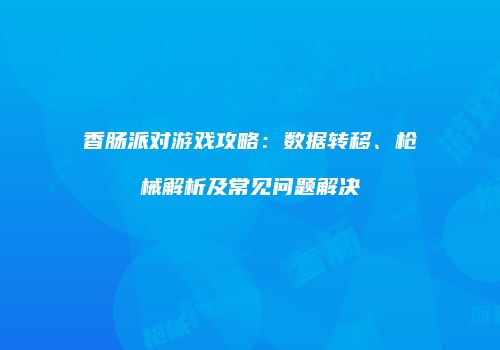 香肠派对游戏攻略：数据转移、枪械解析及常见问题解决