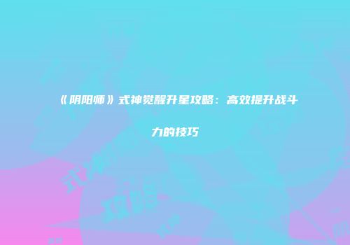 《阴阳师》式神觉醒升星攻略：高效提升战斗力的技巧