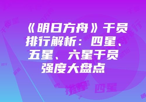 《明日方舟》干员排行解析：四星、五星、六星干员强度大盘点