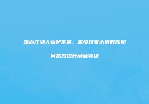 热血江湖人物起不来：高级玩家心得教你如何高效提升角色等级