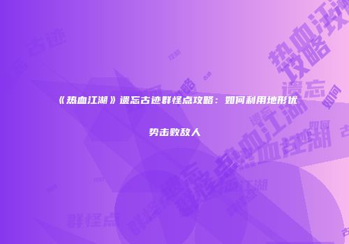 《热血江湖》遗忘古迹群怪点攻略：如何利用地形优势击败敌人