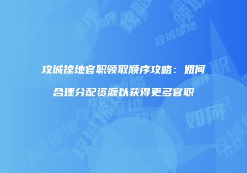 攻城掠地官职领取顺序攻略：如何合理分配资源以获得更多官职