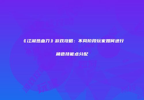 《江湖热血刀》游戏攻略：不同阶段玩家如何进行角色技能点分配