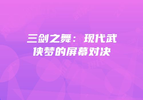 三剑之舞：现代武侠梦的屏幕对决