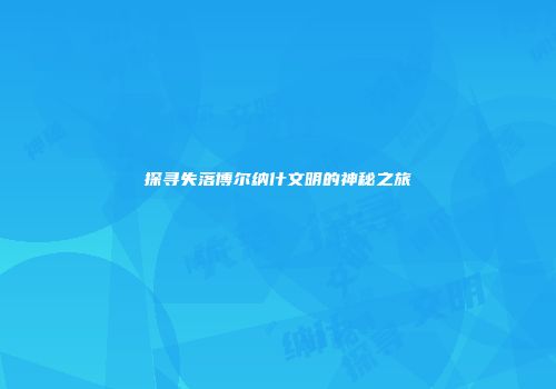 探寻失落博尔纳什文明的神秘之旅