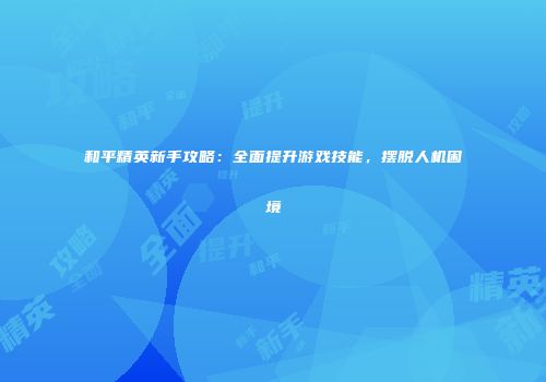 和平精英新手攻略：全面提升游戏技能，摆脱人机困境