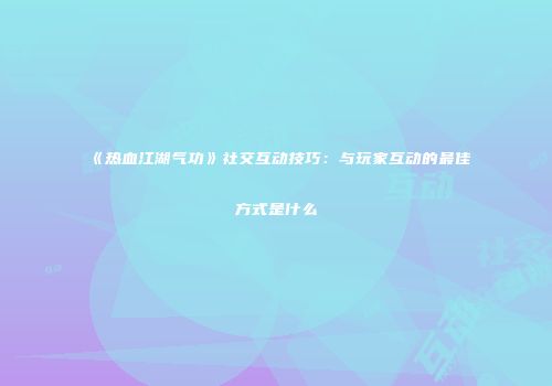《热血江湖气功》社交互动技巧：与玩家互动的最佳方式是什么