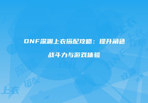 DNF深渊上衣搭配攻略：提升角色战斗力与游戏体验