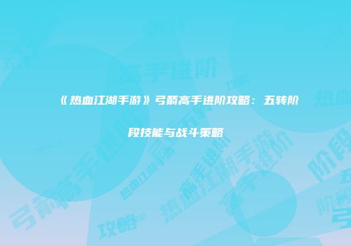 《热血江湖手游》弓箭高手进阶攻略：五转阶段技能与战斗策略