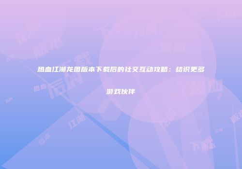 热血江湖龙图版本下载后的社交互动攻略:结识更多游戏伙伴