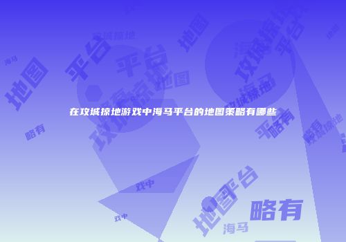 在攻城掠地游戏中海马平台的地图策略有哪些