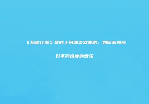 《热血江湖》琴的上河调游戏策略：如何有效应对不同难度的音乐