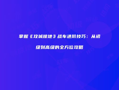 掌握《攻城掠地》战车进阶技巧：从初级到高级的全方位攻略