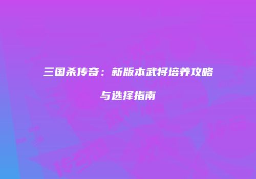 三国杀传奇：新版本武将培养攻略与选择指南