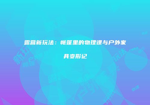 露营新玩法：帐篷里的物理课与户外家具变形记
