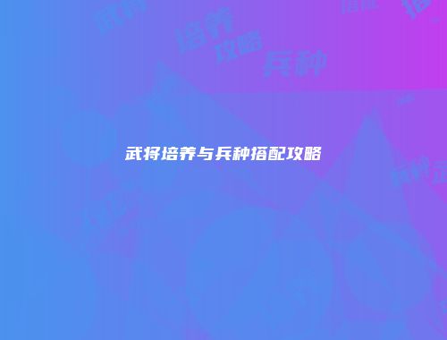 武将培养与兵种搭配攻略