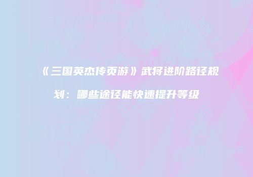 《三国英杰传页游》武将进阶路径规划：哪些途径能快速提升等级
