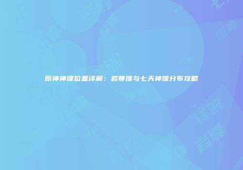 原神神像位置详解：岩尊像与七天神像分布攻略