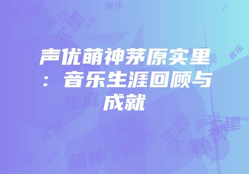声优萌神茅原实里：音乐生涯回顾与成就