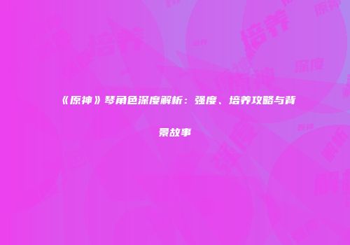 《原神》琴角色深度解析：强度、培养攻略与背景故事