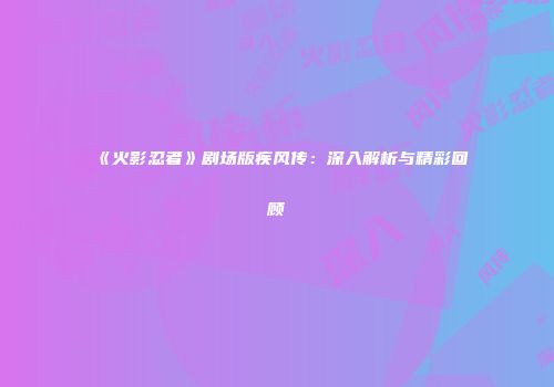 《火影忍者》剧场版疾风传：深入解析与精彩回顾