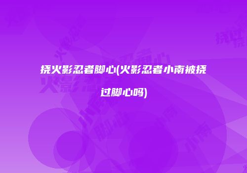 挠火影忍者脚心(火影忍者小南被挠过脚心吗)