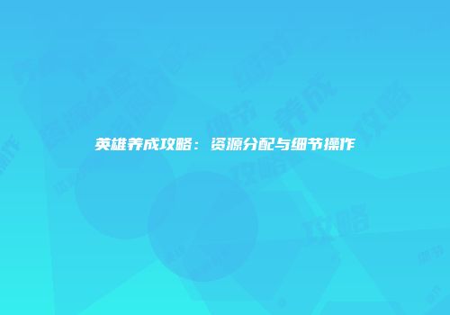 英雄养成攻略：资源分配与细节操作