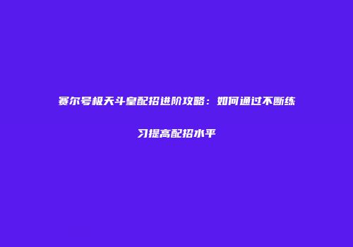 赛尔号极天斗皇配招进阶攻略：如何通过不断练习提高配招水平