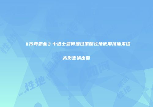 《传奇霸业》中道士如何通过策略性地使用技能来提高伤害输出至
