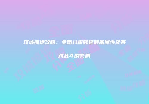 攻城掠地攻略：全面分析魏延装备属性及其对战斗的影响