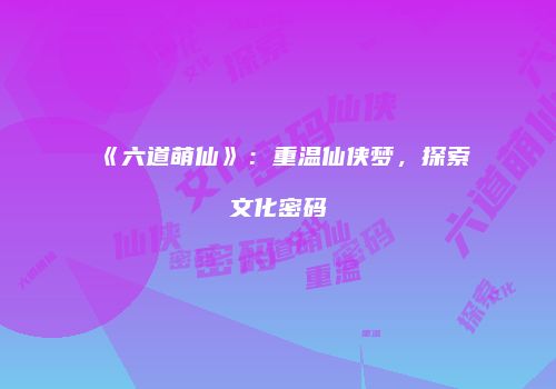《六道萌仙》：重温仙侠梦，探索文化密码