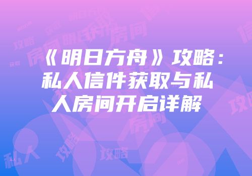 《明日方舟》攻略：私人信件获取与私人房间开启详解