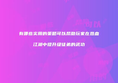有哪些实用的策略可以帮助玩家在热血江湖中提升级徒弟的武功