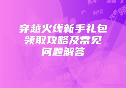穿越火线新手礼包领取攻略及常见问题解答