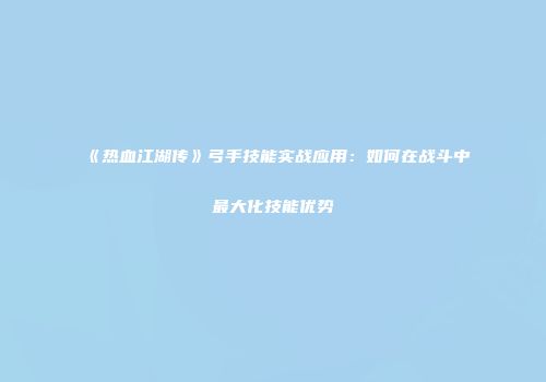 《热血江湖传》弓手技能实战应用：如何在战斗中最大化技能优势