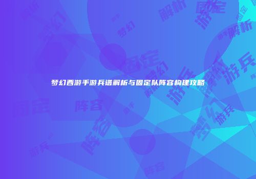 梦幻西游手游兵谱解析与固定队阵容构建攻略