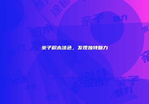 亲子积木涂色，发现独特魅力